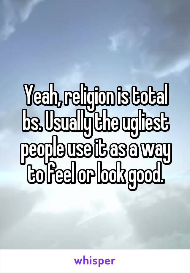 Yeah, religion is total bs. Usually the ugliest people use it as a way to feel or look good.