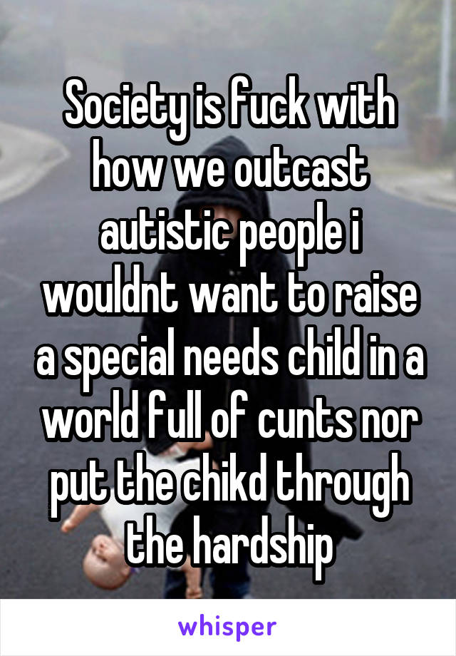 Society is fuck with how we outcast autistic people i wouldnt want to raise a special needs child in a world full of cunts nor put the chikd through the hardship