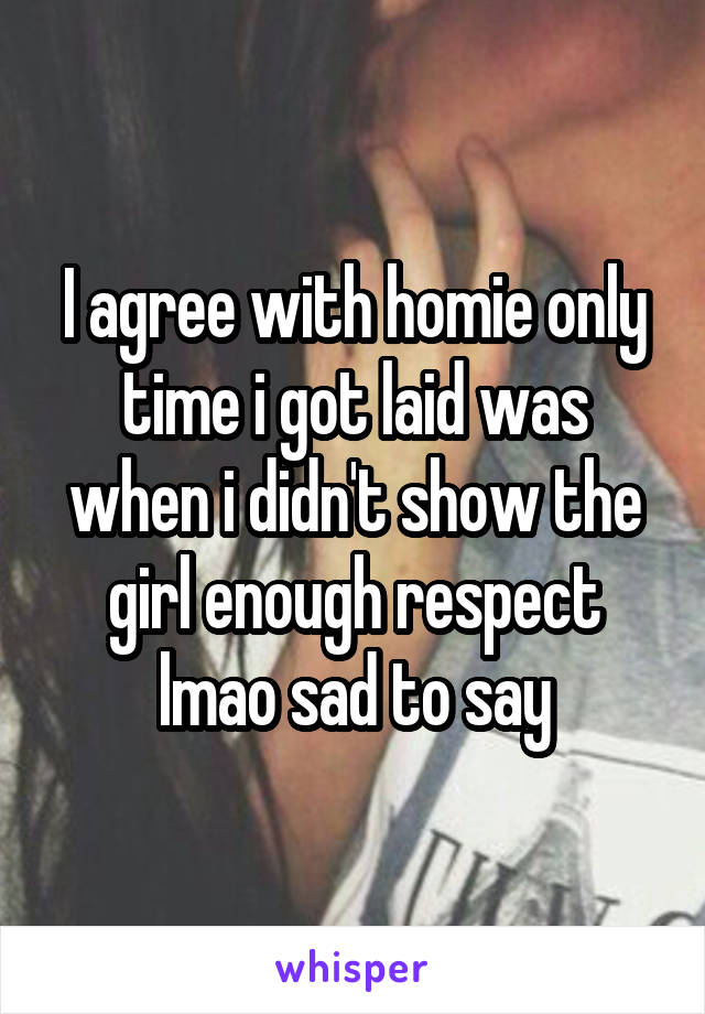 I agree with homie only time i got laid was when i didn't show the girl enough respect lmao sad to say