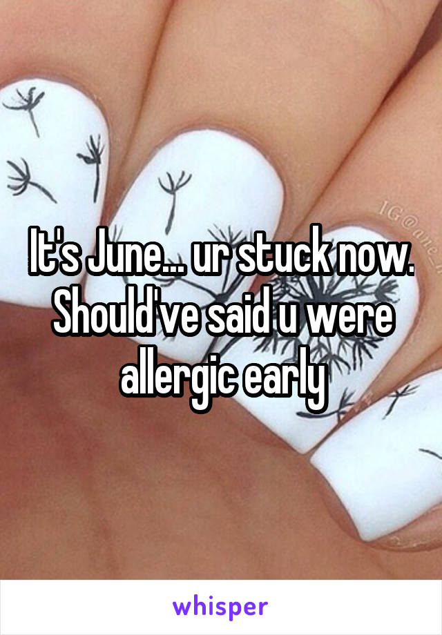 It's June... ur stuck now. Should've said u were allergic early
