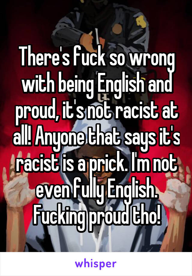 There's fuck so wrong with being English and proud, it's not racist at all! Anyone that says it's racist is a prick. I'm not even fully English. Fucking proud tho!
