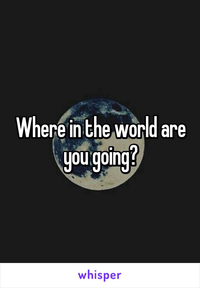 Where in the world are you going?