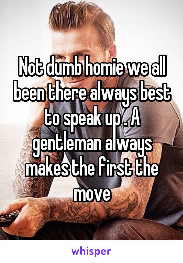 Not dumb homie we all been there always best to speak up . A gentleman always makes the first the move