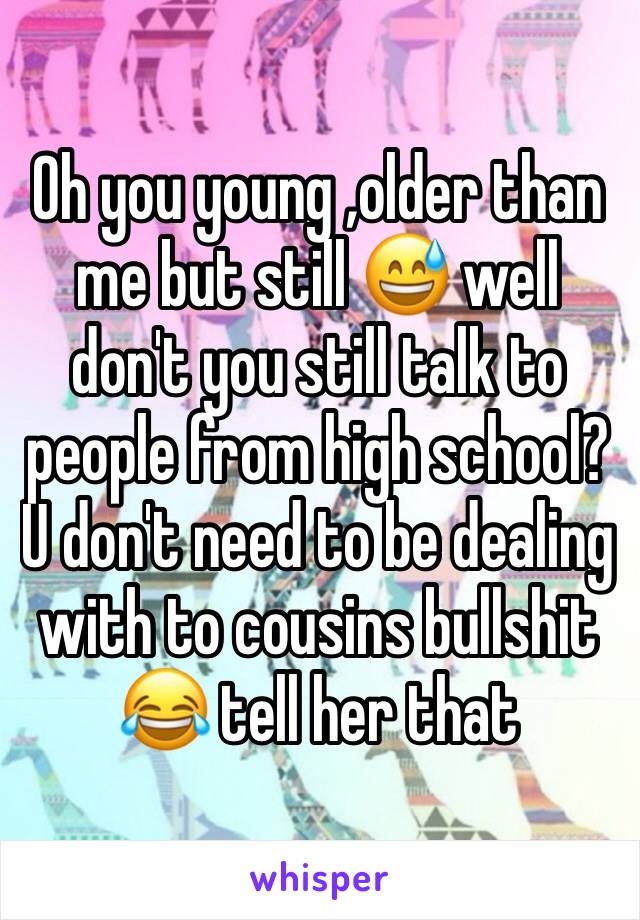 Oh you young ,older than me but still 😅 well don't you still talk to people from high school? U don't need to be dealing with to cousins bullshit 😂 tell her that