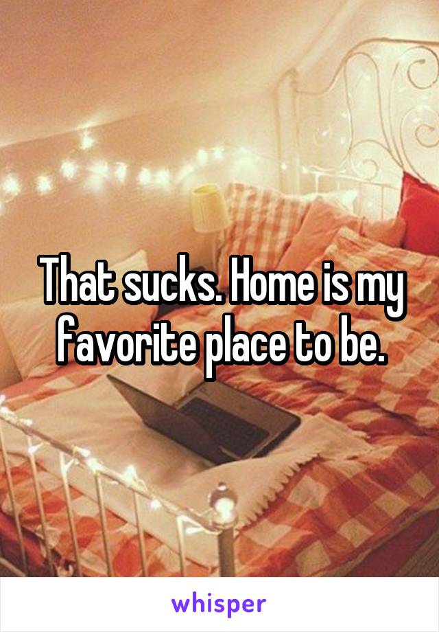 That sucks. Home is my favorite place to be.