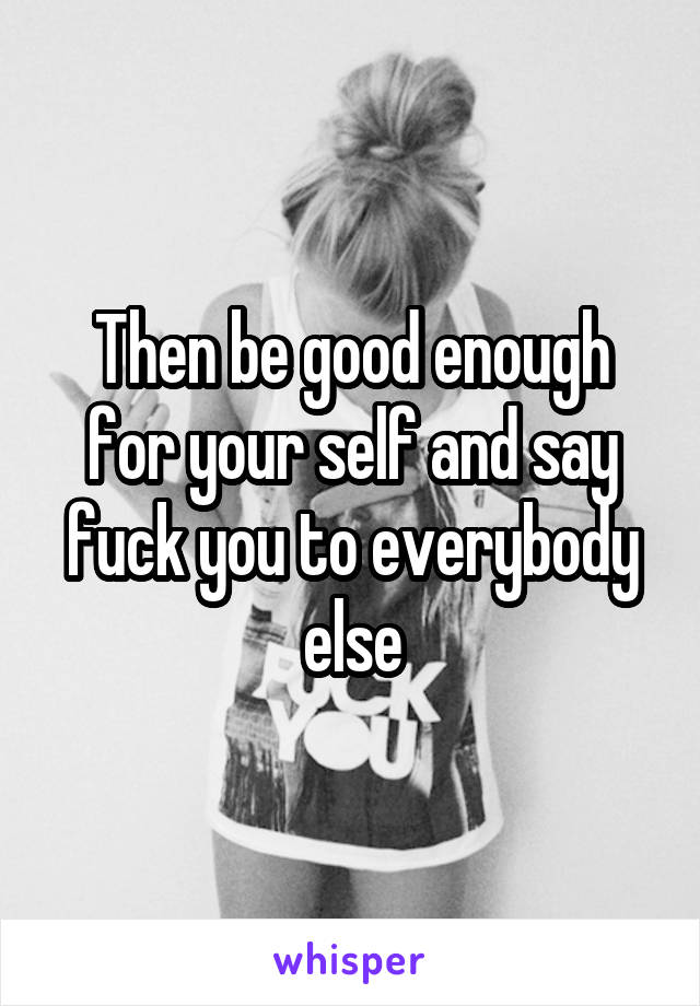 Then be good enough for your self and say fuck you to everybody else