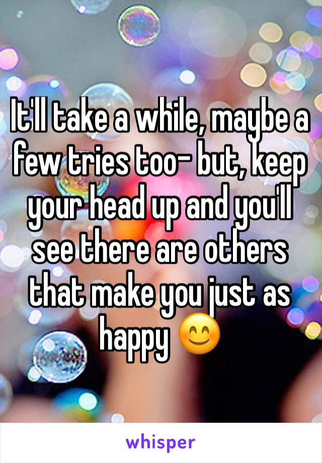 It'll take a while, maybe a few tries too- but, keep your head up and you'll see there are others that make you just as happy 😊 