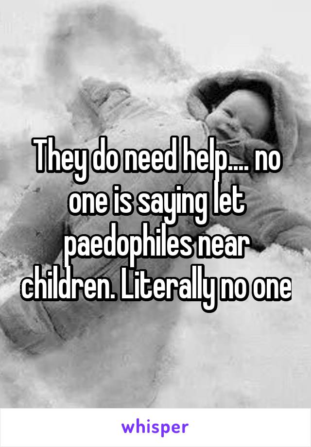 They do need help.... no one is saying let paedophiles near children. Literally no one