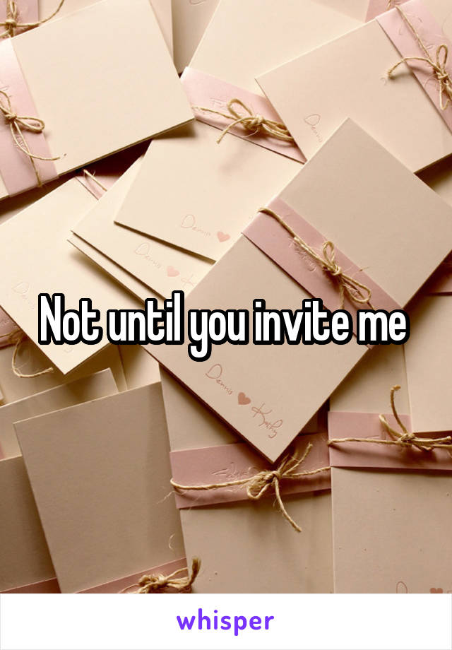 Not until you invite me 