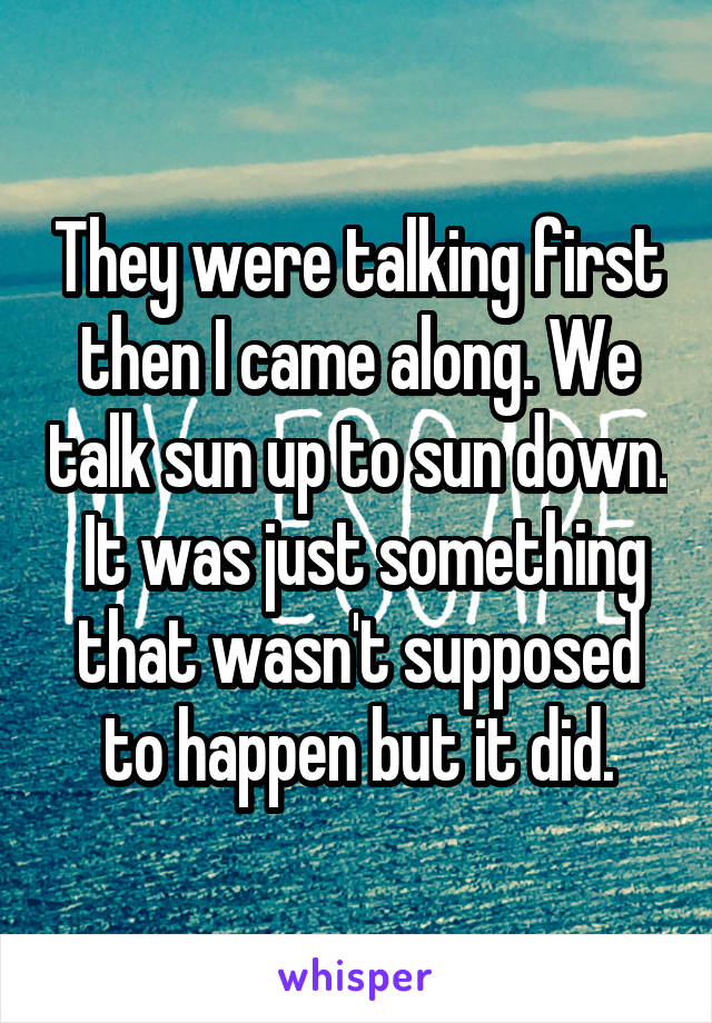 They were talking first then I came along. We talk sun up to sun down.  It was just something that wasn't supposed to happen but it did.