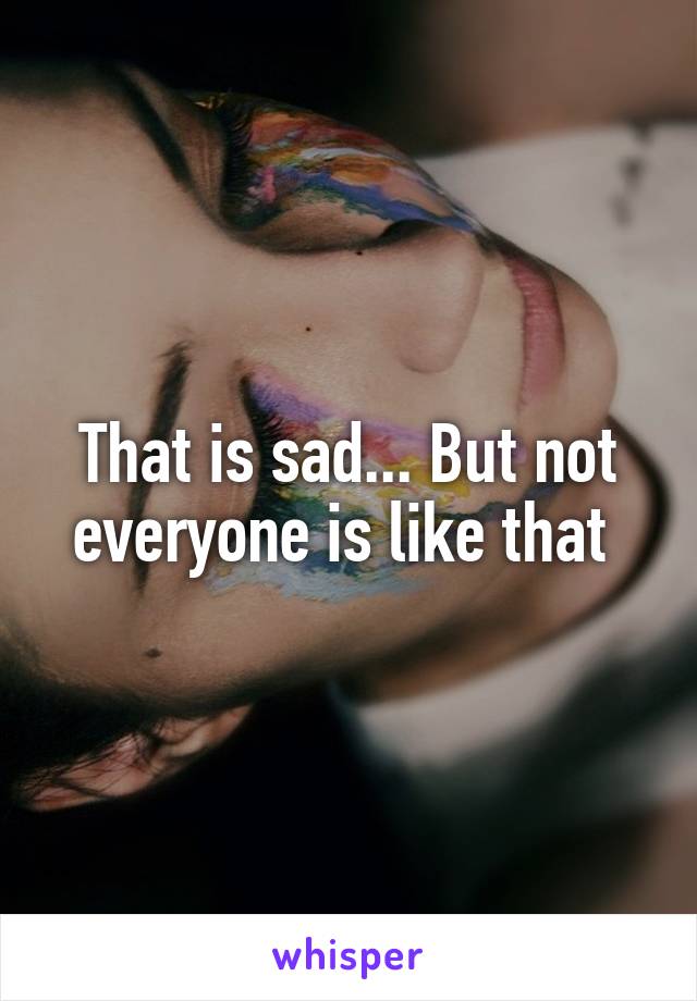 That is sad... But not everyone is like that 