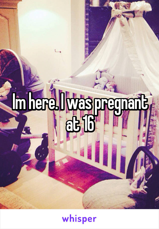 Im here. I was pregnant at 16