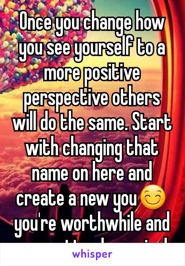 Once you change how you see yourself to a more positive perspective others will do the same. Start with changing that name on here and create a new you😊you're worthwhile and you matter I promise!