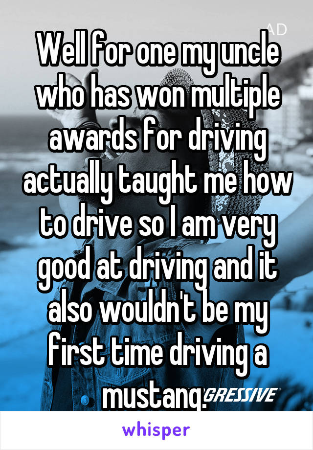 Well for one my uncle who has won multiple awards for driving actually taught me how to drive so I am very good at driving and it also wouldn't be my first time driving a mustang. 