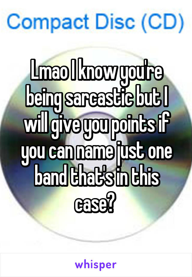 Lmao I know you're being sarcastic but I will give you points if you can name just one band that's in this case? 