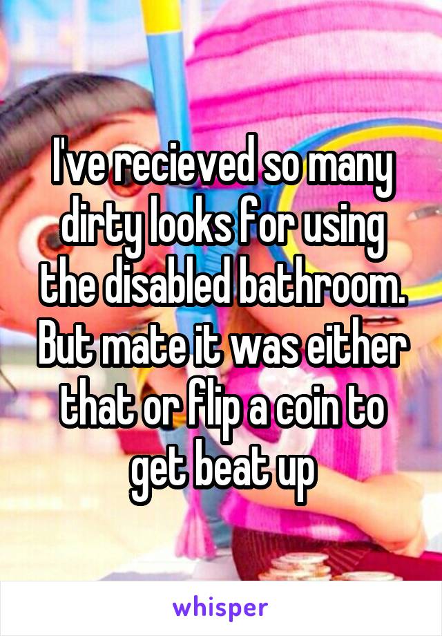 I've recieved so many dirty looks for using the disabled bathroom. But mate it was either that or flip a coin to get beat up