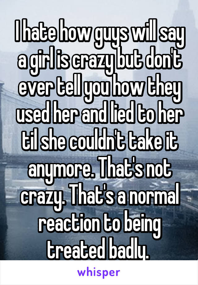 I hate how guys will say a girl is crazy but don't ever tell you how they used her and lied to her til she couldn't take it anymore. That's not crazy. That's a normal reaction to being treated badly. 