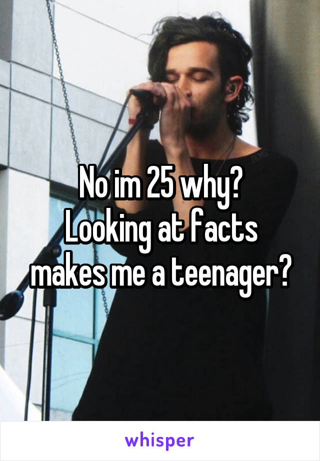 No im 25 why?
Looking at facts makes me a teenager?