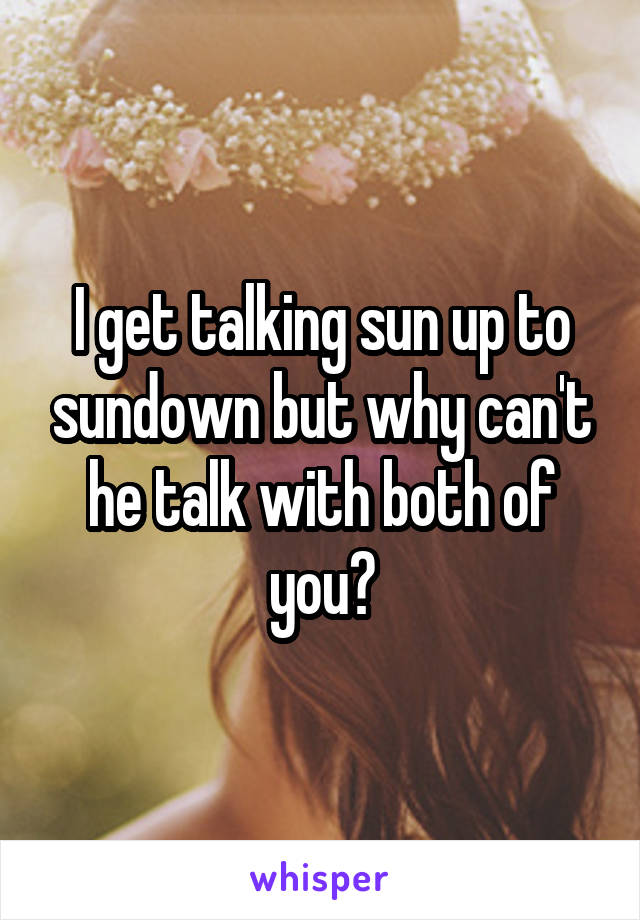 I get talking sun up to sundown but why can't he talk with both of you?