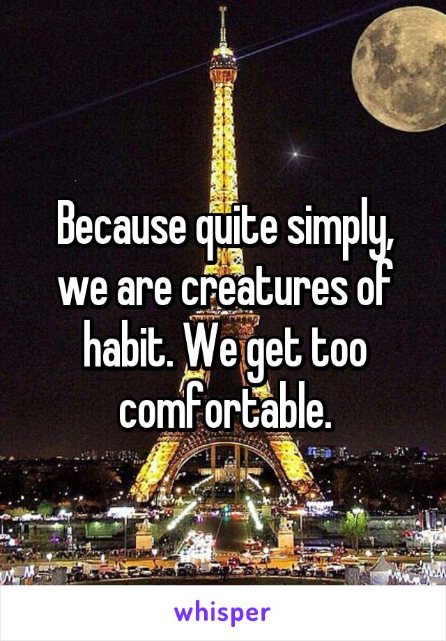 Because quite simply, we are creatures of habit. We get too comfortable.