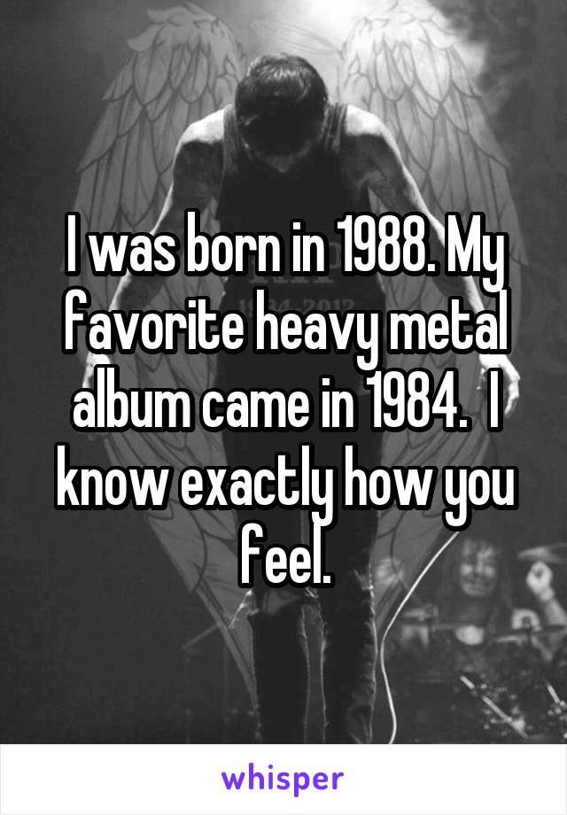 I was born in 1988. My favorite heavy metal album came in 1984.  I know exactly how you feel.