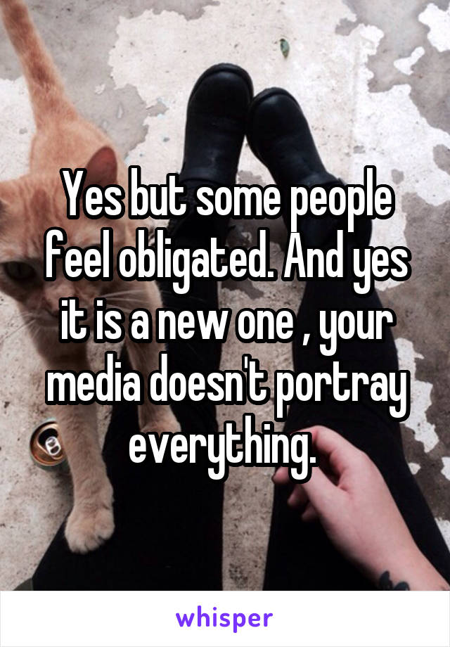 Yes but some people feel obligated. And yes it is a new one , your media doesn't portray everything. 