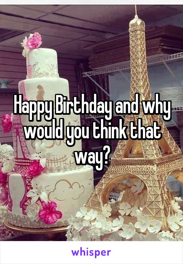 Happy Birthday and why would you think that way?