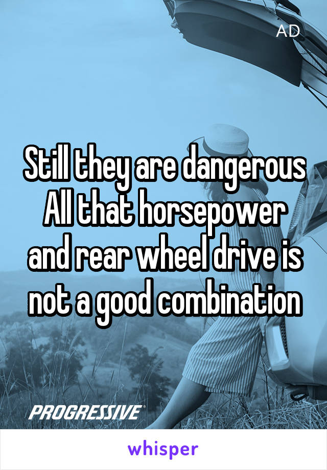 Still they are dangerous
All that horsepower and rear wheel drive is not a good combination
