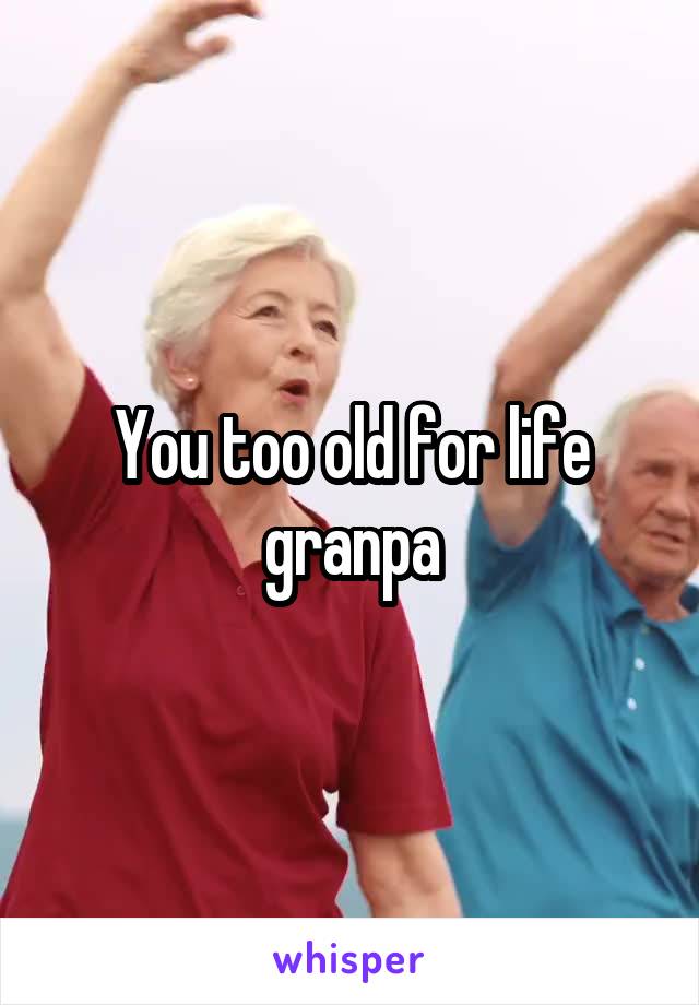 You too old for life granpa