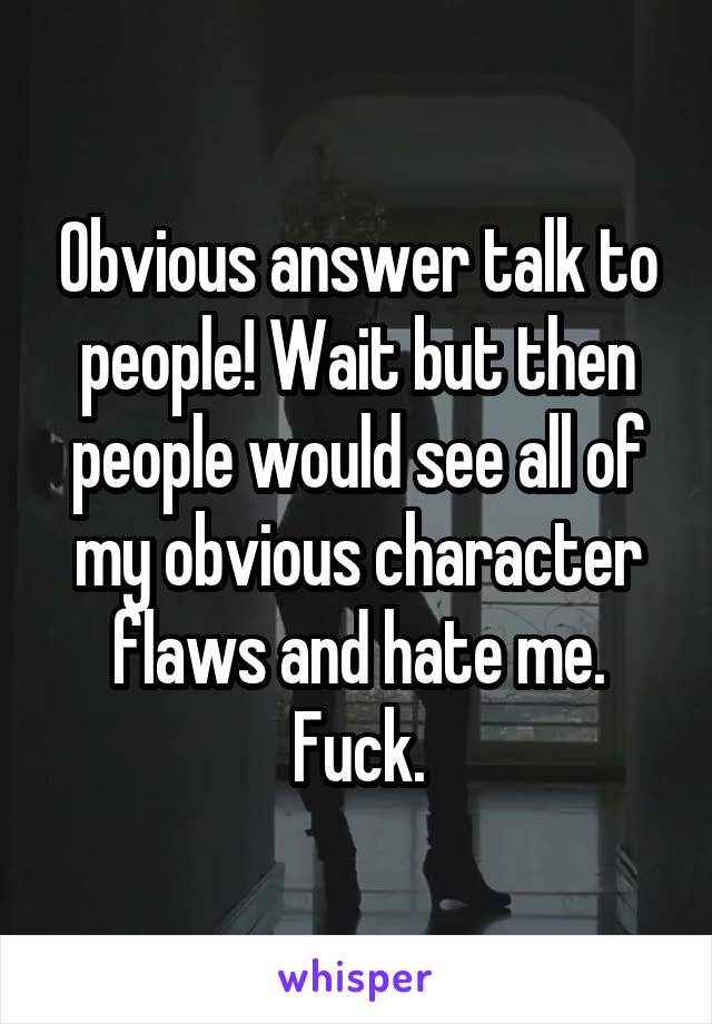 Obvious answer talk to people! Wait but then people would see all of my obvious character flaws and hate me. Fuck.