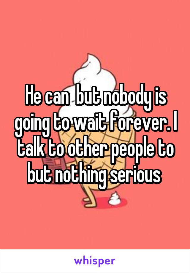 He can  but nobody is going to wait forever. I talk to other people to but nothing serious 