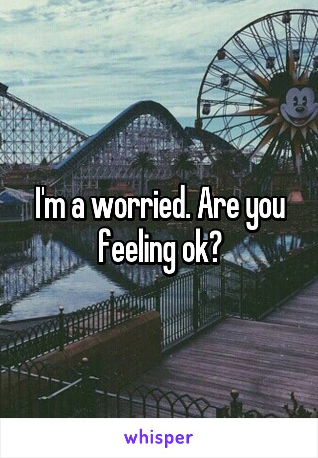 I'm a worried. Are you feeling ok?