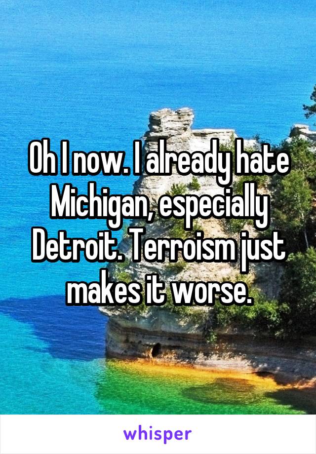 Oh I now. I already hate Michigan, especially Detroit. Terroism just makes it worse.