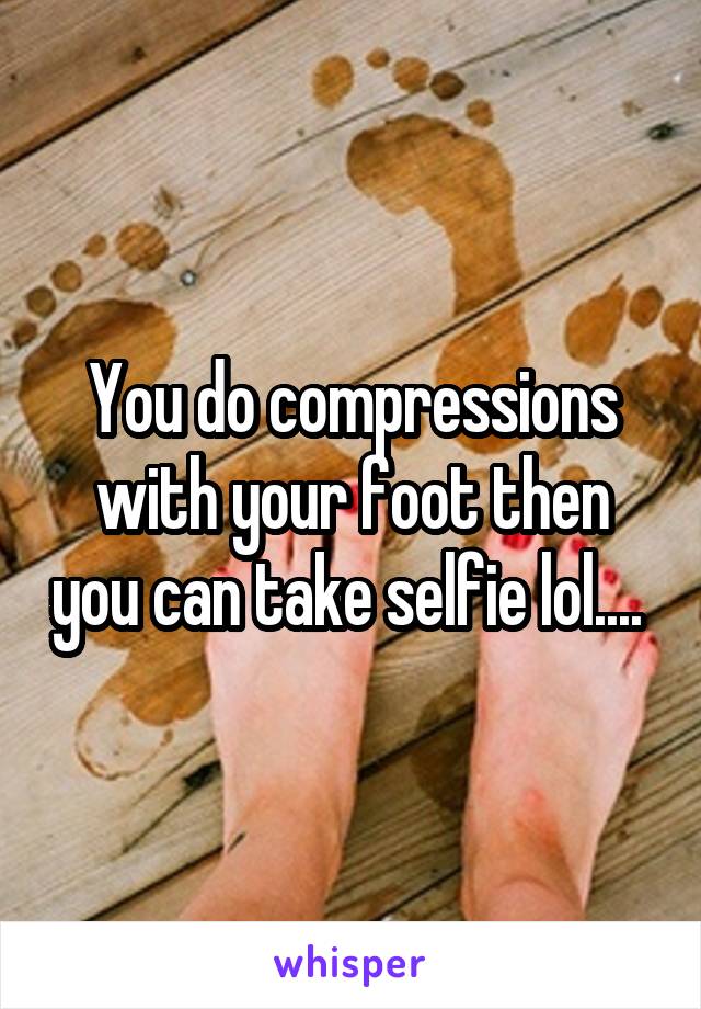 You do compressions with your foot then you can take selfie lol.... 