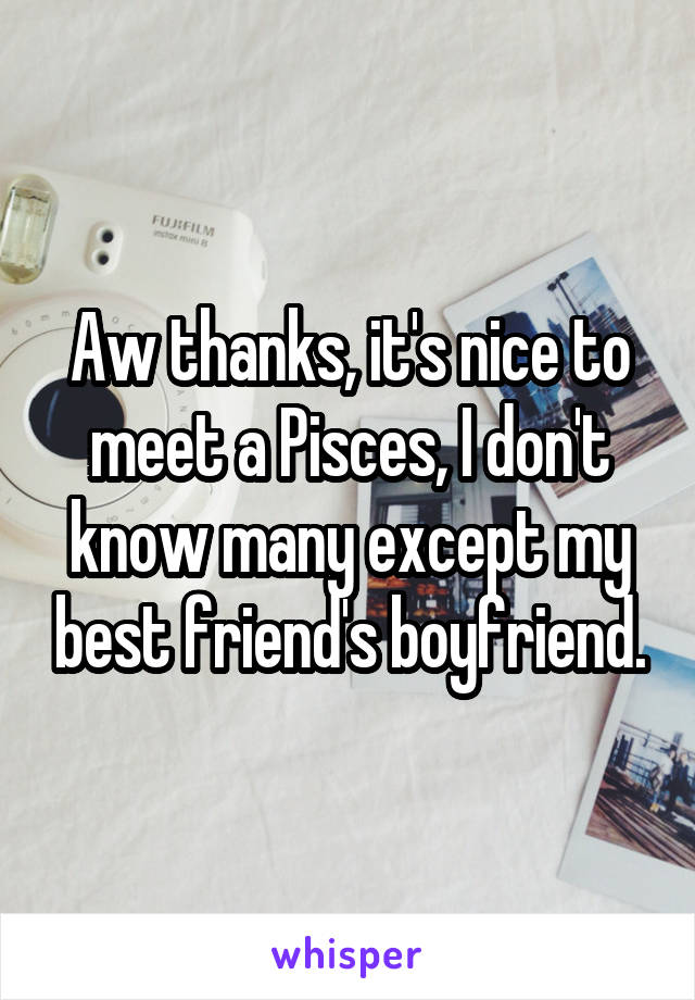 Aw thanks, it's nice to meet a Pisces, I don't know many except my best friend's boyfriend.