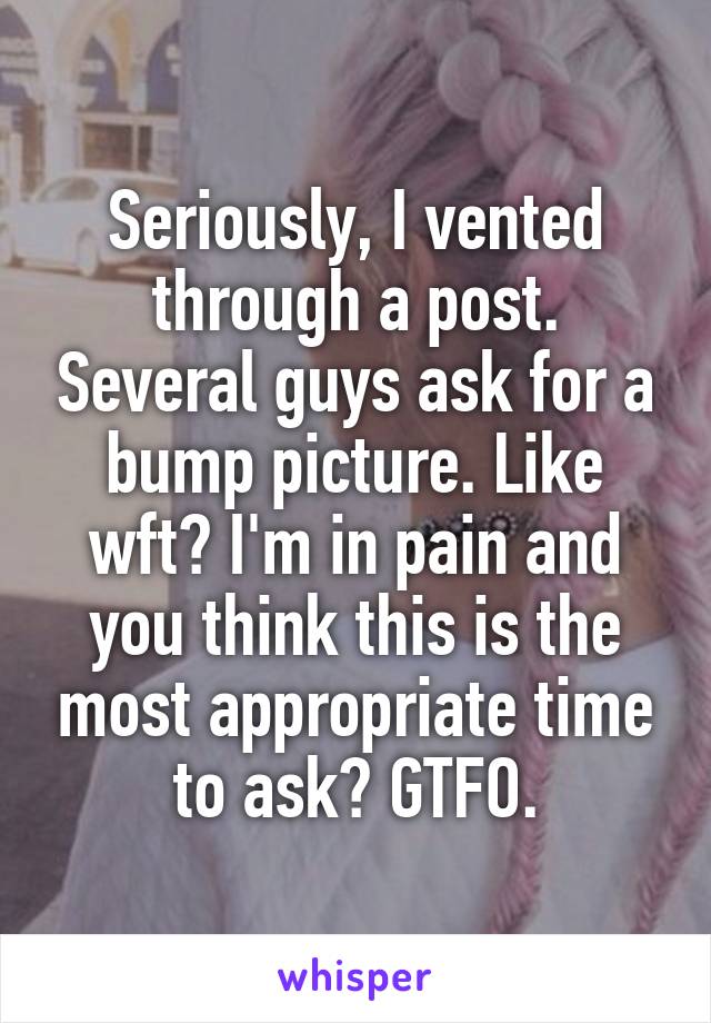 Seriously, I vented through a post. Several guys ask for a bump picture. Like wft? I'm in pain and you think this is the most appropriate time to ask? GTFO.