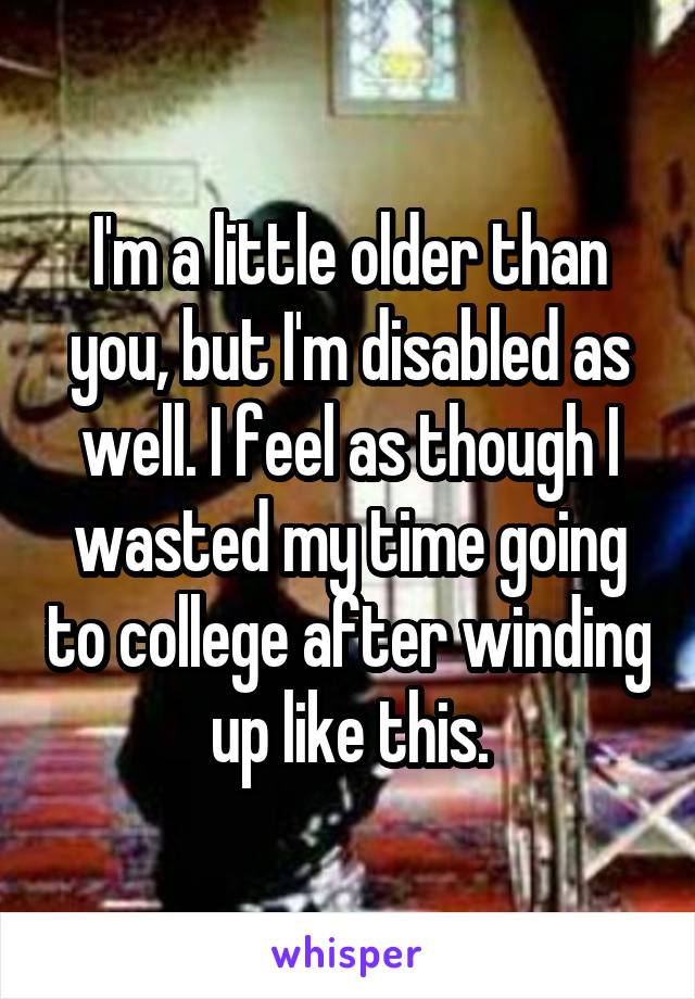 I'm a little older than you, but I'm disabled as well. I feel as though I wasted my time going to college after winding up like this.