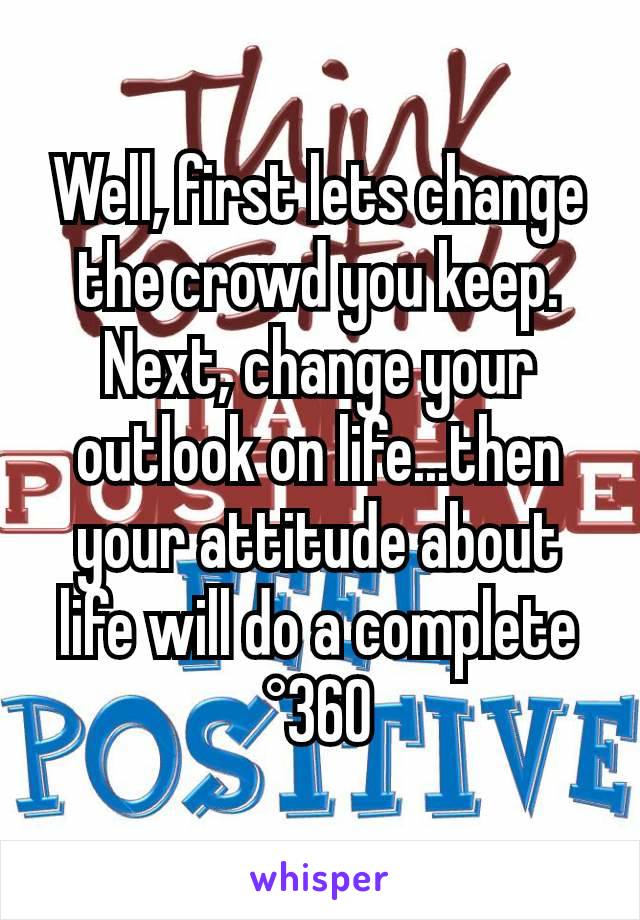 Well, first lets change the crowd you keep. Next, change your outlook on life...then your attitude about life will do a complete °360
