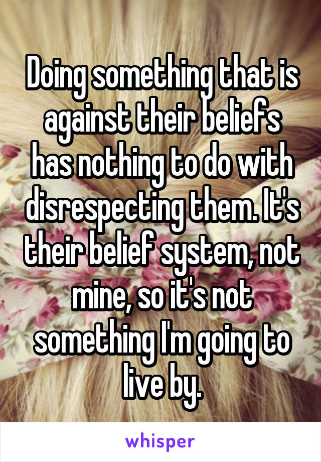 Doing something that is against their beliefs has nothing to do with disrespecting them. It's their belief system, not mine, so it's not something I'm going to live by.