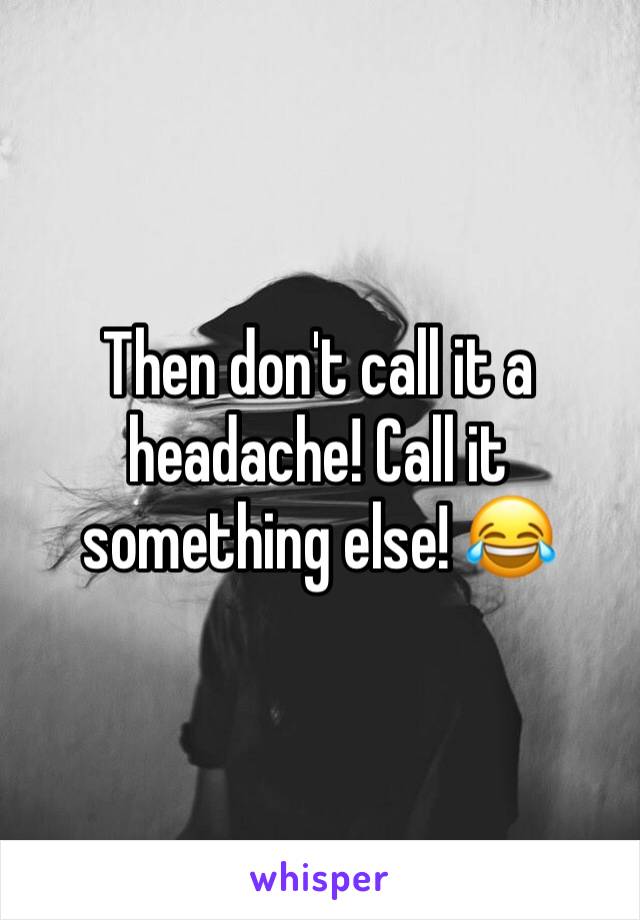 Then don't call it a headache! Call it something else! 😂