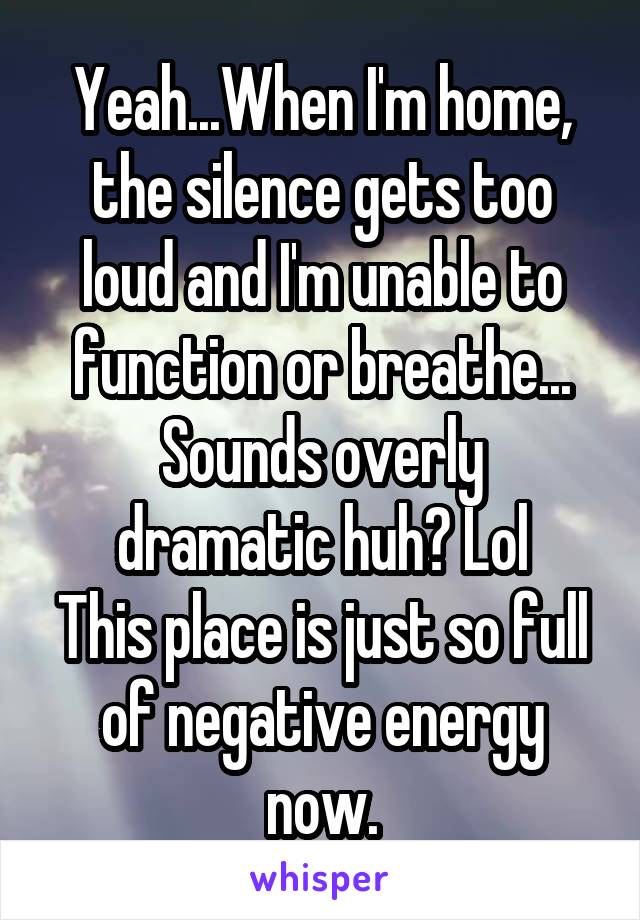 Yeah...When I'm home, the silence gets too loud and I'm unable to function or breathe...
Sounds overly dramatic huh? Lol
This place is just so full of negative energy now.