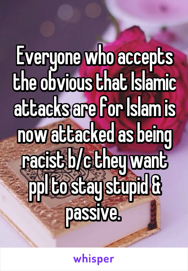 Everyone who accepts the obvious that Islamic attacks are for Islam is now attacked as being racist b/c they want ppl to stay stupid & passive. 