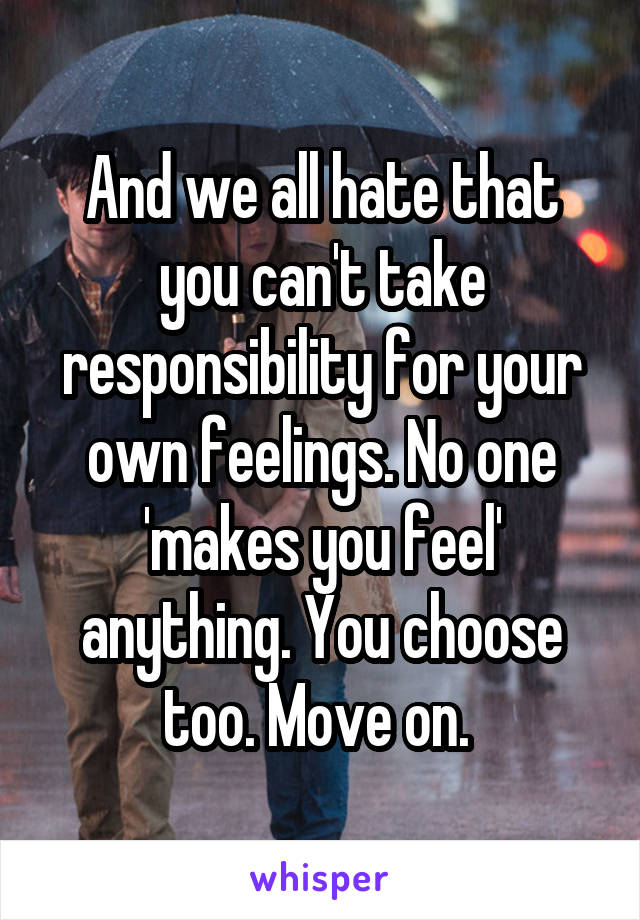 And we all hate that you can't take responsibility for your own feelings. No one 'makes you feel' anything. You choose too. Move on. 