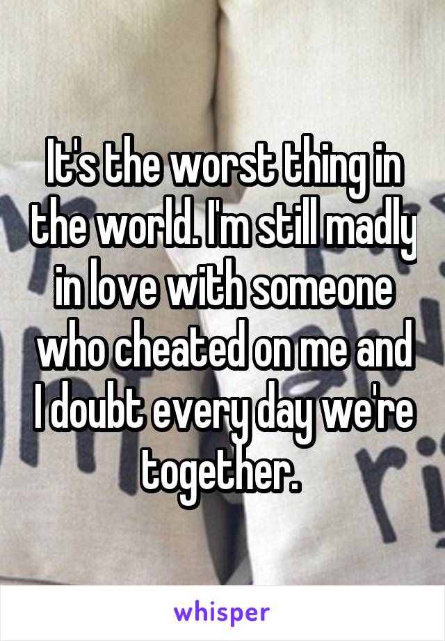 It's the worst thing in the world. I'm still madly in love with someone who cheated on me and I doubt every day we're together. 