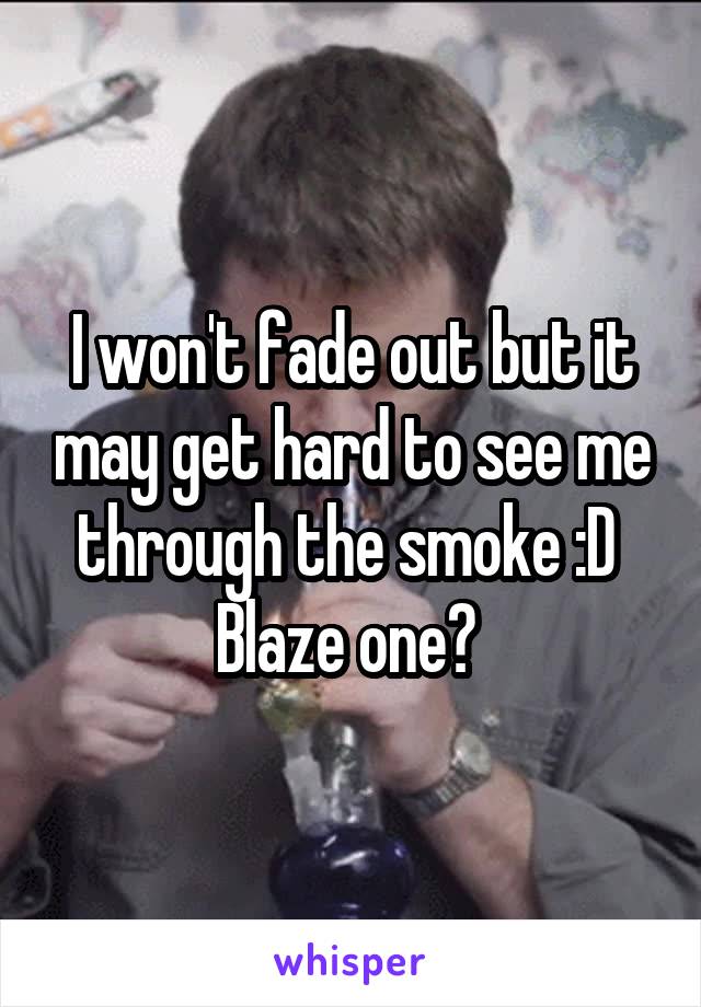 I won't fade out but it may get hard to see me through the smoke :D 
Blaze one? 