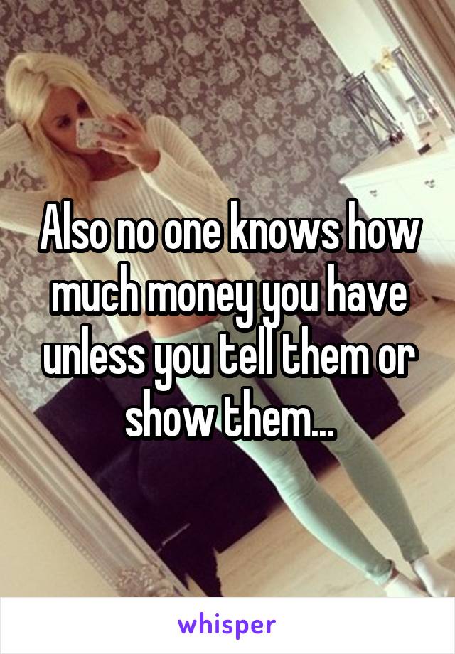 Also no one knows how much money you have unless you tell them or show them...
