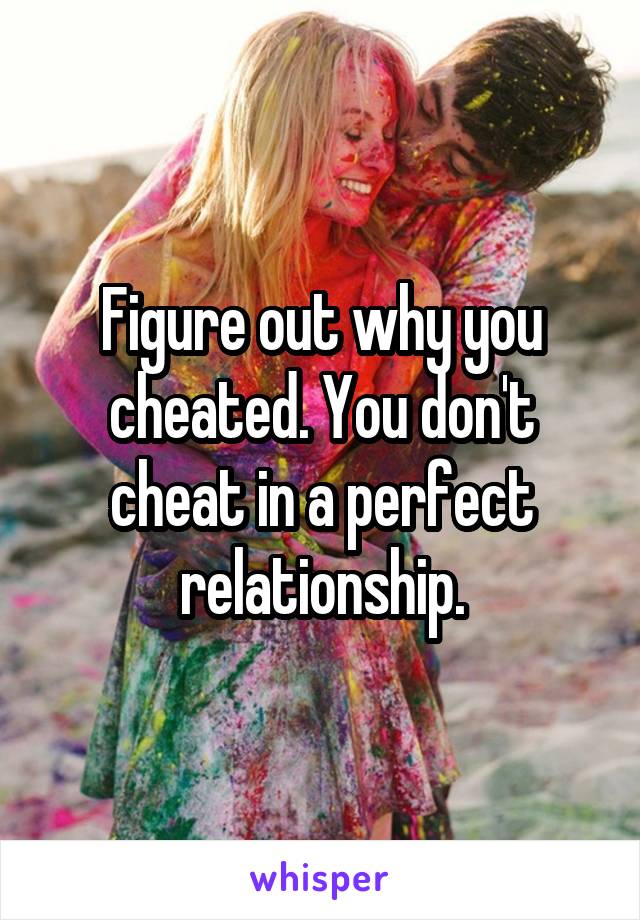 Figure out why you cheated. You don't cheat in a perfect relationship.