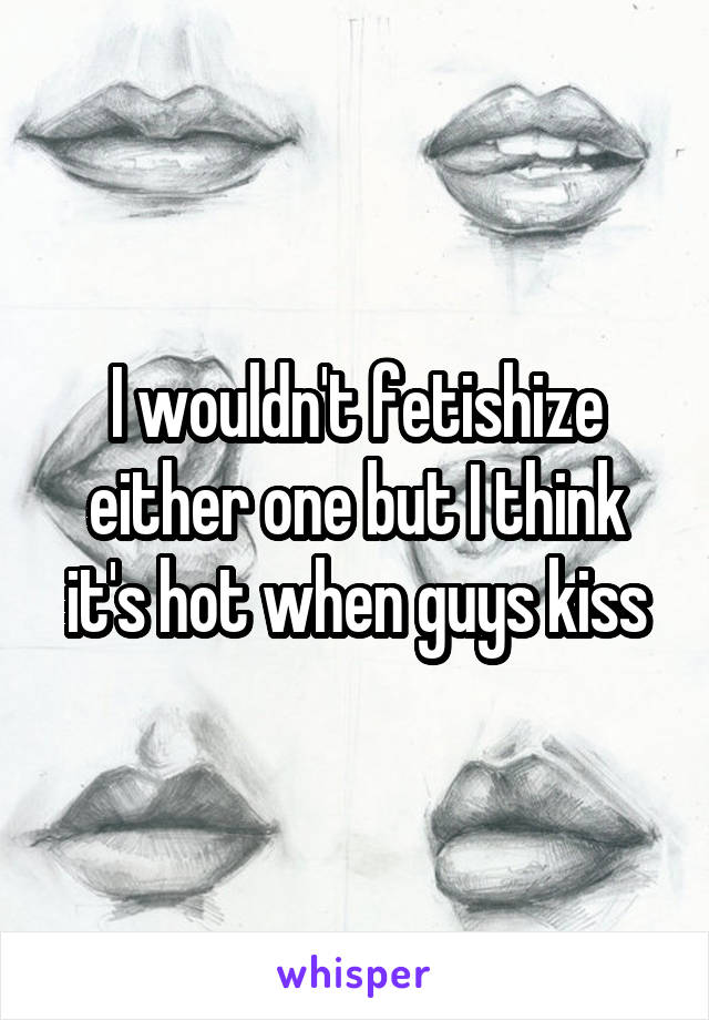 I wouldn't fetishize either one but I think it's hot when guys kiss