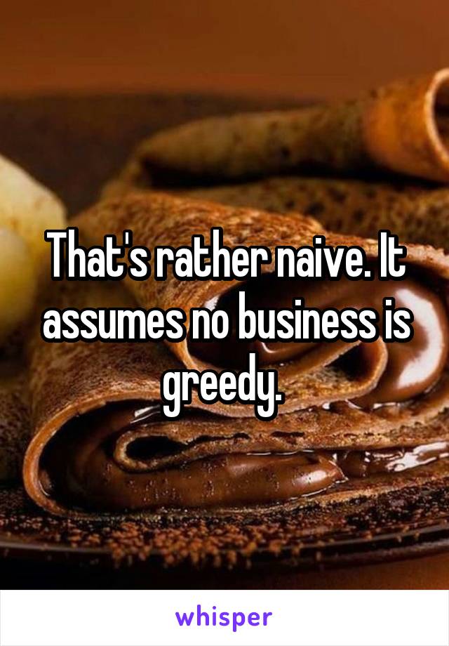 That's rather naive. It assumes no business is greedy. 