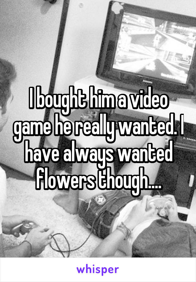 I bought him a video game he really wanted. I have always wanted flowers though....